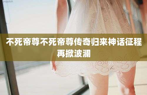 不死帝尊不死帝尊传奇归来神话征程再掀波澜