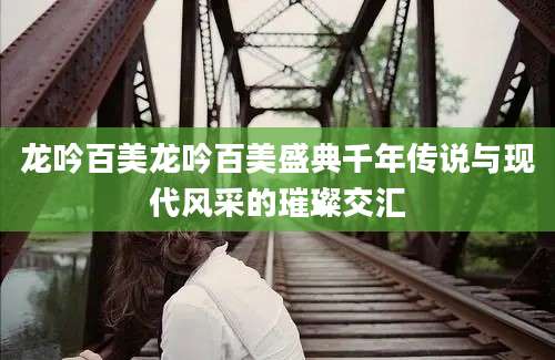 龙吟百美龙吟百美盛典千年传说与现代风采的璀璨交汇