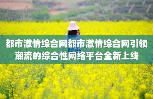 都市激情综合网都市激情综合网引领潮流的综合性网络平台全新上线
