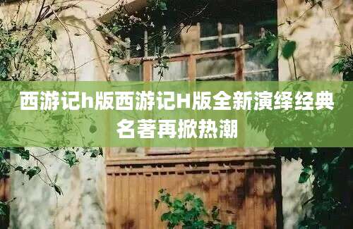 西游记h版西游记H版全新演绎经典名著再掀热潮