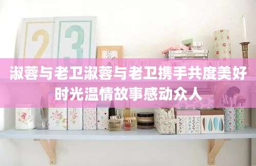 淑蓉与老卫淑蓉与老卫携手共度美好时光温情故事感动众人
