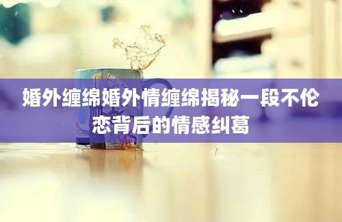 婚外缠绵婚外情缠绵揭秘一段不伦恋背后的情感纠葛