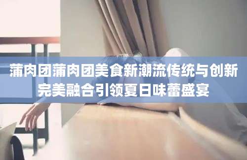 蒲肉团蒲肉团美食新潮流传统与创新完美融合引领夏日味蕾盛宴