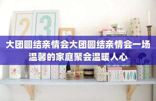 大团圆结亲情会大团圆结亲情会一场温馨的家庭聚会温暖人心