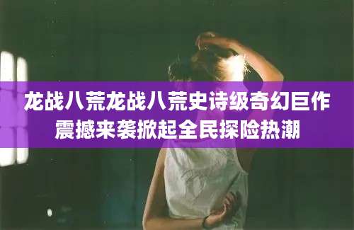 龙战八荒龙战八荒史诗级奇幻巨作震撼来袭掀起全民探险热潮