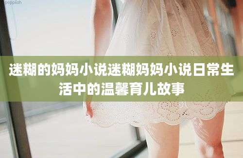 迷糊的妈妈小说迷糊妈妈小说日常生活中的温馨育儿故事