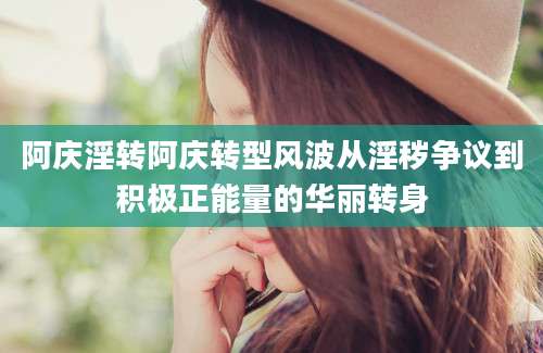 阿庆淫转阿庆转型风波从淫秽争议到积极正能量的华丽转身