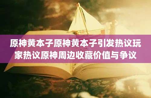 原神黄本子原神黄本子引发热议玩家热议原神周边收藏价值与争议