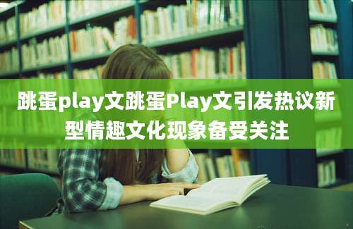 跳蛋play文跳蛋Play文引发热议新型情趣文化现象备受关注