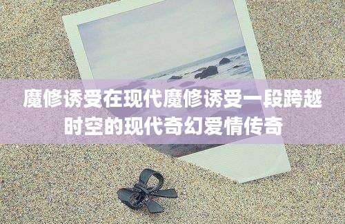 魔修诱受在现代魔修诱受一段跨越时空的现代奇幻爱情传奇