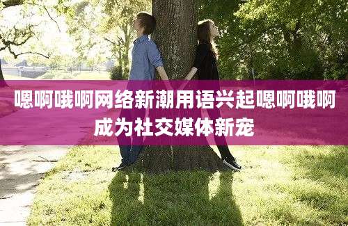 嗯啊哦啊网络新潮用语兴起嗯啊哦啊成为社交媒体新宠