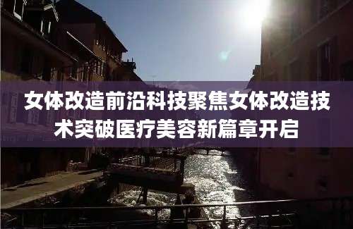 女体改造前沿科技聚焦女体改造技术突破医疗美容新篇章开启