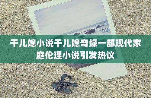 干儿媳小说干儿媳奇缘一部现代家庭伦理小说引发热议