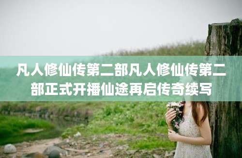 凡人修仙传第二部凡人修仙传第二部正式开播仙途再启传奇续写