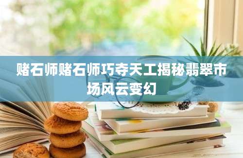 赌石师赌石师巧夺天工揭秘翡翠市场风云变幻