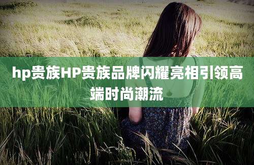 hp贵族HP贵族品牌闪耀亮相引领高端时尚潮流