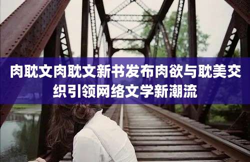 肉耽文肉耽文新书发布肉欲与耽美交织引领网络文学新潮流
