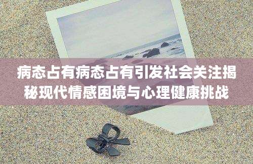 病态占有病态占有引发社会关注揭秘现代情感困境与心理健康挑战