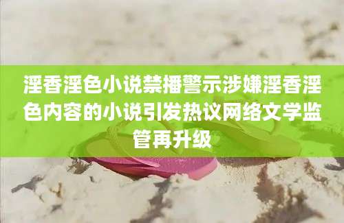 淫香淫色小说禁播警示涉嫌淫香淫色内容的小说引发热议网络文学监管再升级