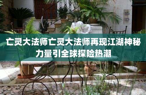 亡灵大法师亡灵大法师再现江湖神秘力量引全球探险热潮