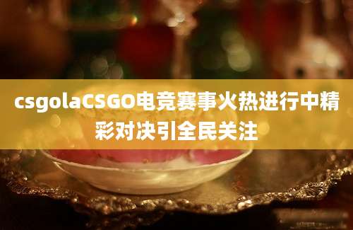 csgolaCSGO电竞赛事火热进行中精彩对决引全民关注