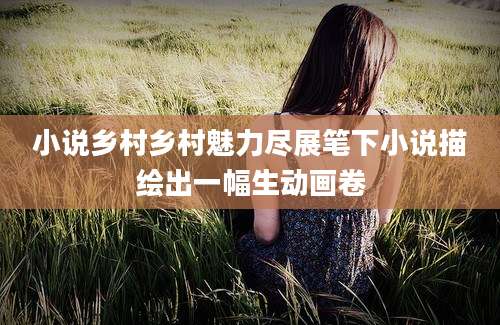 小说乡村乡村魅力尽展笔下小说描绘出一幅生动画卷