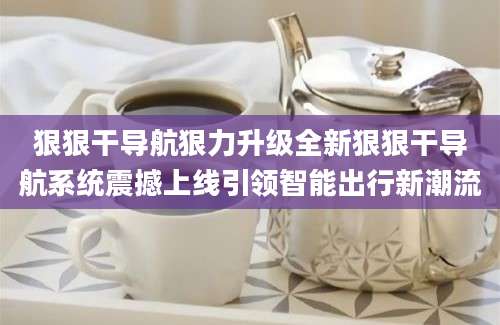 狠狠干导航狠力升级全新狠狠干导航系统震撼上线引领智能出行新潮流