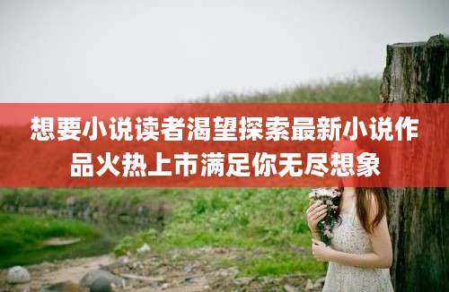 想要小说读者渴望探索最新小说作品火热上市满足你无尽想象