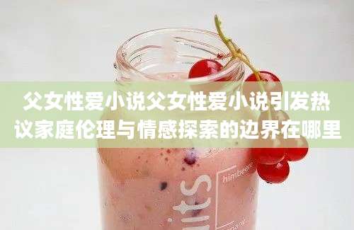 父女性爱小说父女性爱小说引发热议家庭伦理与情感探索的边界在哪里