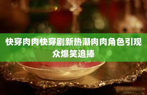 快穿肉肉快穿剧新热潮肉肉角色引观众爆笑追捧