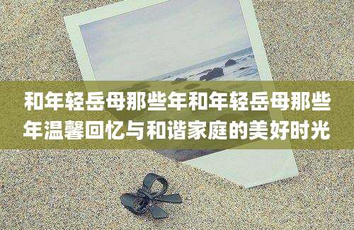 和年轻岳母那些年和年轻岳母那些年温馨回忆与和谐家庭的美好时光