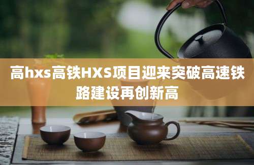 高hxs高铁HXS项目迎来突破高速铁路建设再创新高