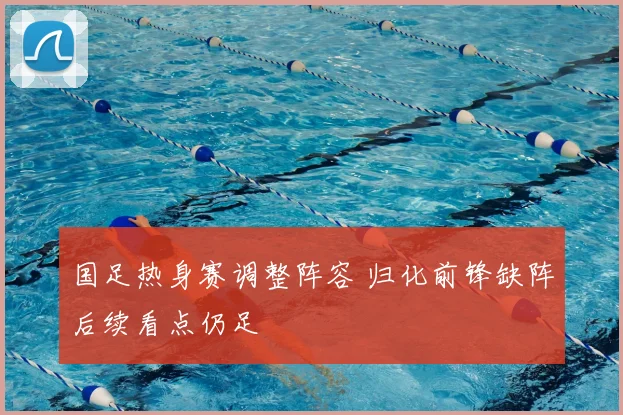 国足热身赛调整阵容 归化前锋缺阵后续看点仍足