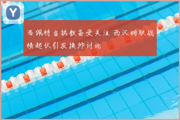 洛佩特吉执教备受关注 西汉姆联战绩起伏引发换帅讨论