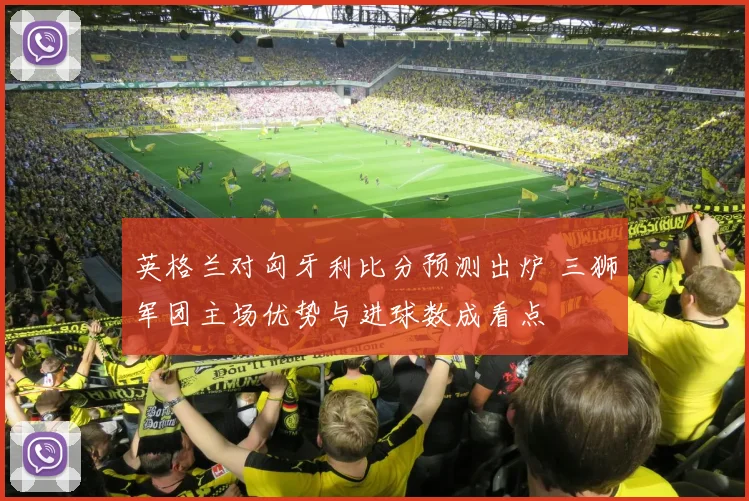 英格兰对匈牙利比分预测出炉 三狮军团主场优势与进球数成看点