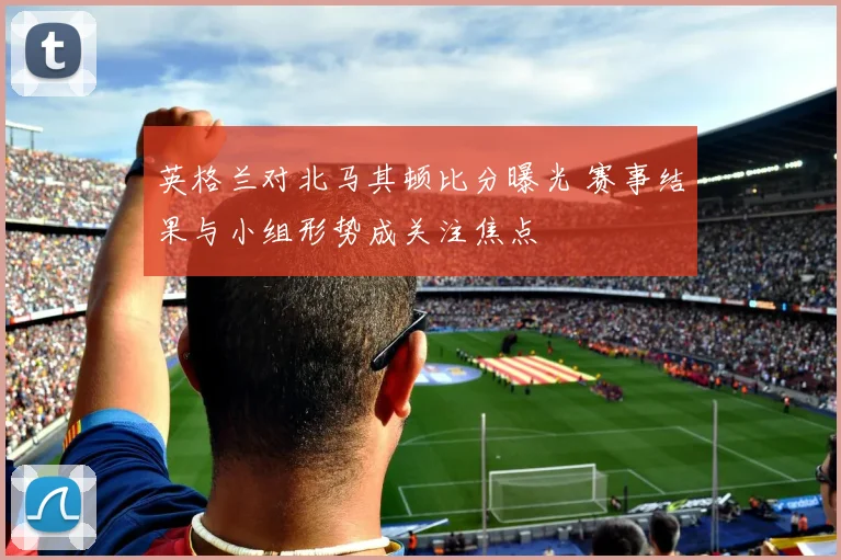 英格兰对北马其顿比分曝光 赛事结果与小组形势成关注焦点