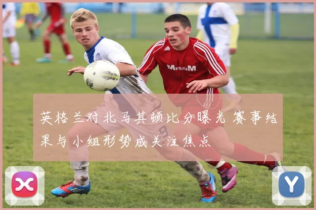 英格兰对北马其顿比分曝光 赛事结果与小组形势成关注焦点