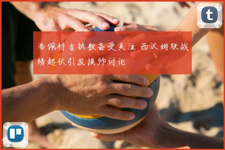 洛佩特吉执教备受关注 西汉姆联战绩起伏引发换帅讨论