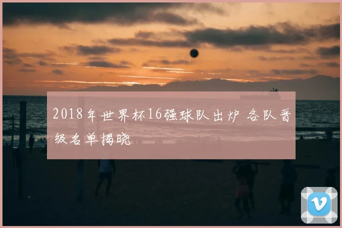 2018年世界杯16强球队出炉 各队晋级名单揭晓