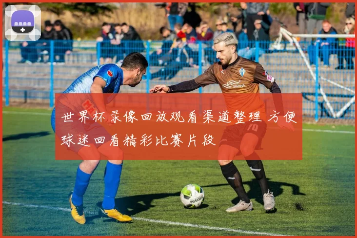 世界杯录像回放观看渠道整理 方便球迷回看精彩比赛片段