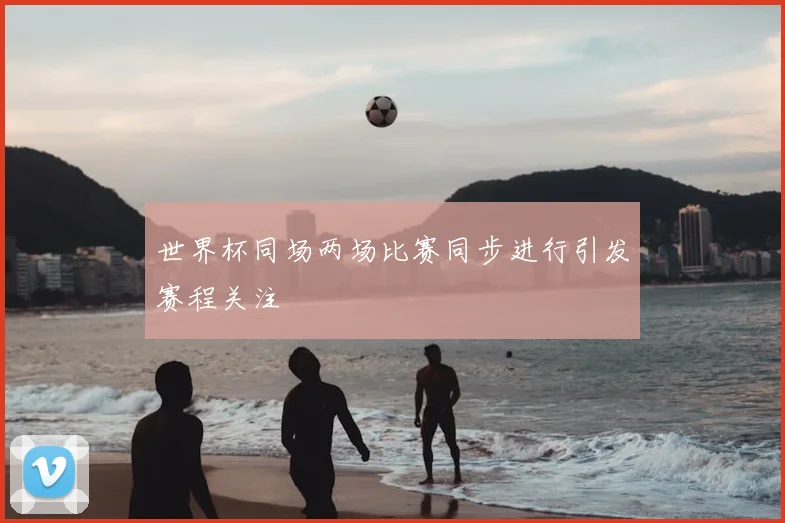世界杯同场两场比赛同步进行引发赛程关注