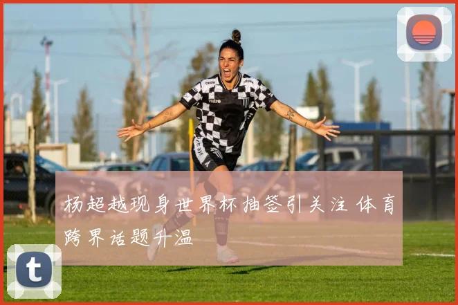 杨超越现身世界杯抽签引关注 体育跨界话题升温